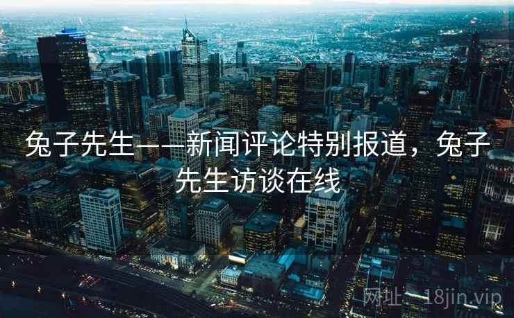 兔子先生——新闻评论特别报道，兔子先生访谈在线