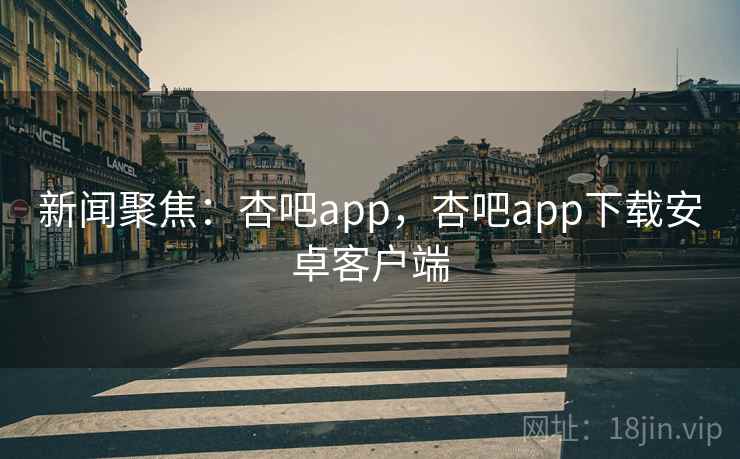 新闻聚焦：杏吧app，杏吧app下载安卓客户端