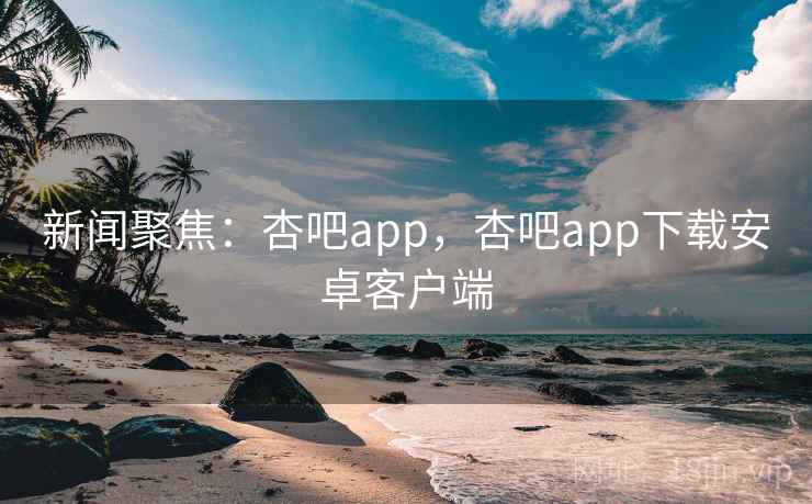 新闻聚焦：杏吧app，杏吧app下载安卓客户端