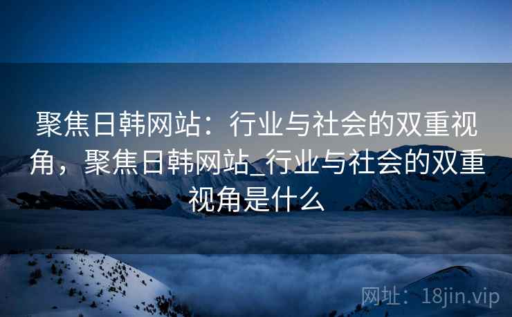 聚焦日韩网站：行业与社会的双重视角，聚焦日韩网站_行业与社会的双重视角是什么