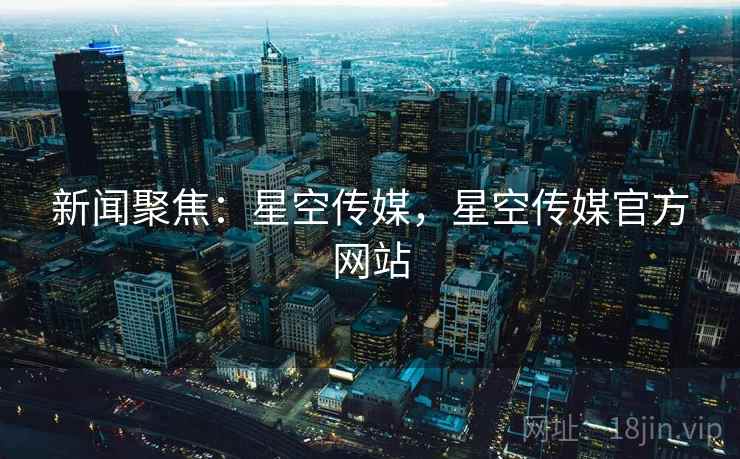 新闻聚焦：星空传媒，星空传媒官方网站