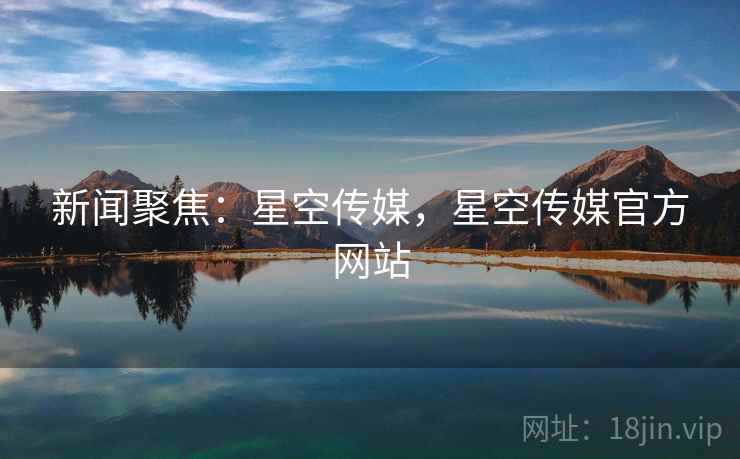 新闻聚焦：星空传媒，星空传媒官方网站