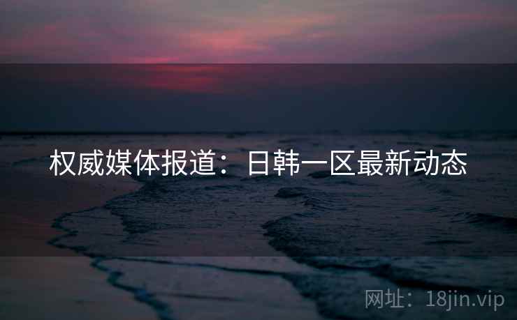权威媒体报道：日韩一区最新动态