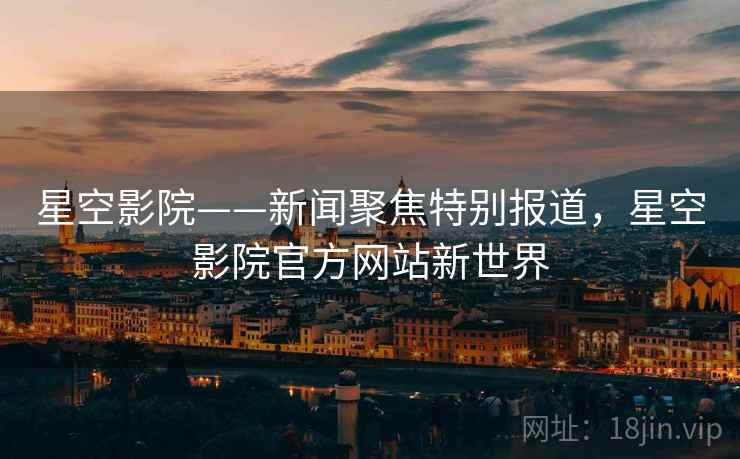 星空影院——新闻聚焦特别报道，星空影院官方网站新世界
