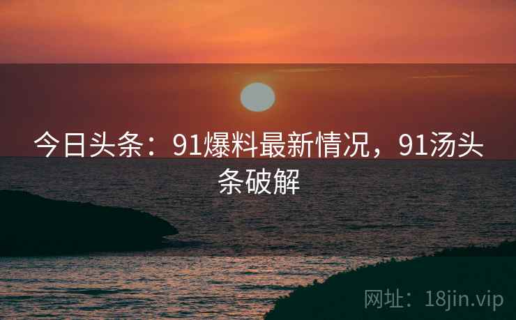 今日头条：91爆料最新情况，91汤头条破解