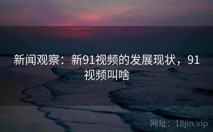 新闻观察：新91视频的发展现状，91视频叫啥