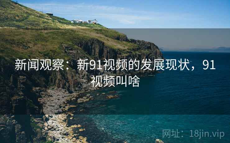 新闻观察：新91视频的发展现状，91视频叫啥