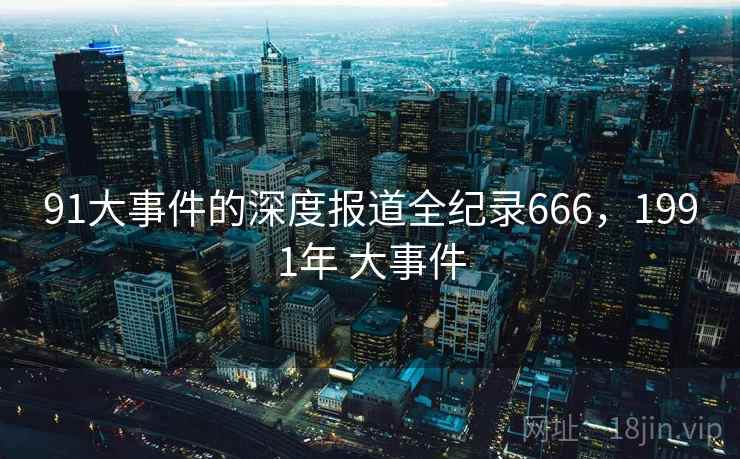 91大事件的深度报道全纪录666,1991年 大事件 91大事件的深度报道全纪录666,1991年 大事件