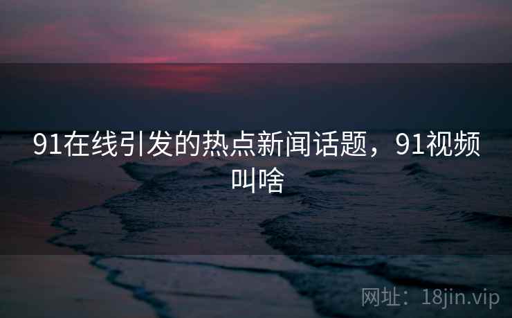 91在线引发的热点新闻话题,91视频叫啥 91在线引发的热点新闻话题,91视频叫啥