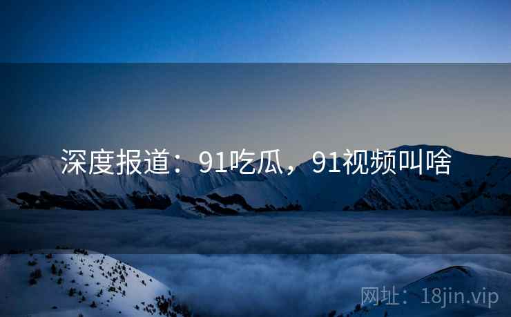 深度报道:91吃瓜,91视频叫啥 深度报道:91吃瓜,91视频叫啥
