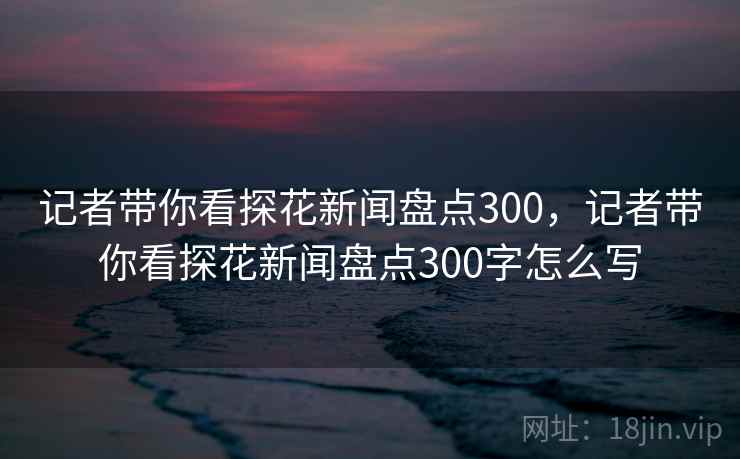 记者带你看探花新闻盘点300,记者带你看探花新闻盘点300字怎么写 记者带你看探花新闻盘点300,记者带你看探花新闻盘点300字怎么写