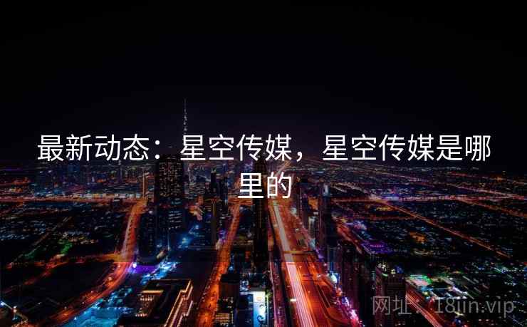 最新动态:星空传媒,星空传媒是哪里的 最新动态:星空传媒,星空传媒是哪里的