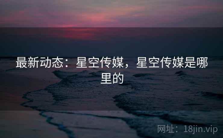 最新动态:星空传媒,星空传媒是哪里的 最新动态:星空传媒,星空传媒是哪里的
