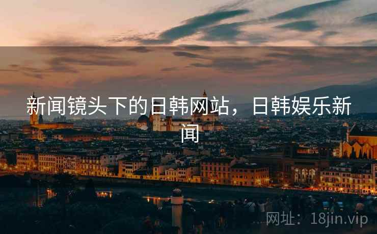 新闻镜头下的日韩网站,日韩娱乐新闻 新闻镜头下的日韩网站,日韩娱乐新闻