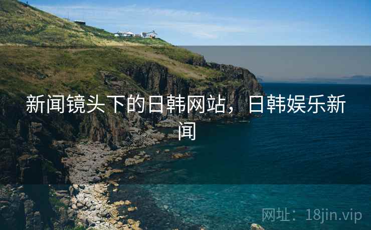 新闻镜头下的日韩网站,日韩娱乐新闻 新闻镜头下的日韩网站,日韩娱乐新闻
