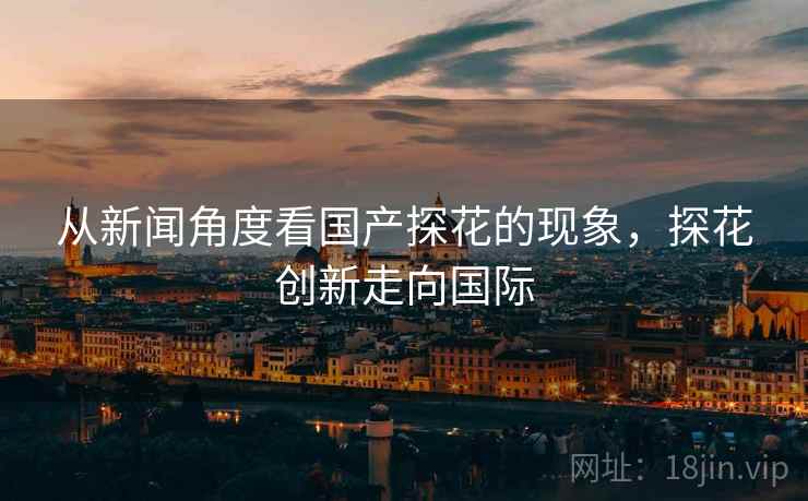 从新闻角度看国产探花的现象,探花创新走向国际 从新闻角度看国产探花的现象,探花创新走向国际
