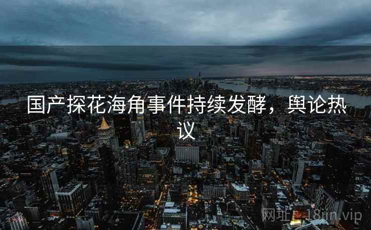 国产探花海角事件持续发酵,舆论热议 国产探花海角事件持续发酵,舆论热议