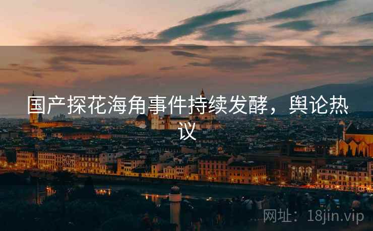 国产探花海角事件持续发酵,舆论热议 国产探花海角事件持续发酵,舆论热议