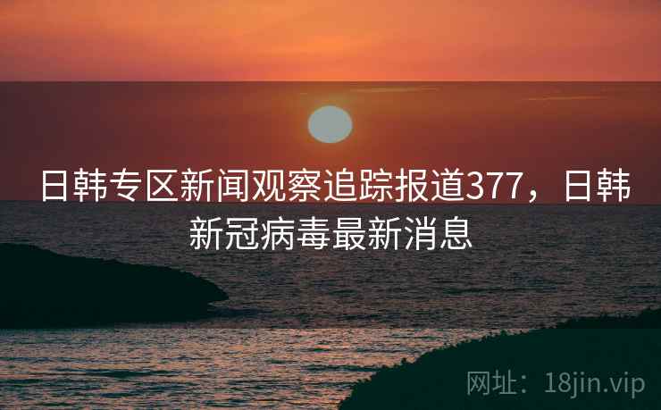 日韩专区新闻观察追踪报道377,日韩新冠病毒最新消息 日韩专区新闻观察追踪报道377,日韩新冠病毒最新消息