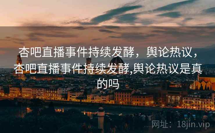 杏吧直播事件持续发酵,舆论热议,杏吧直播事件持续发酵,舆论热议是真的吗 杏吧直播事件持续发酵,舆论热议,杏吧直播事件持续发酵,舆论热议是真的吗