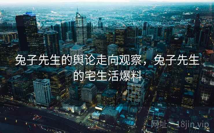 兔子先生的舆论走向观察,兔子先生的宅生活爆料 兔子先生的舆论走向观察,兔子先生的宅生活爆料