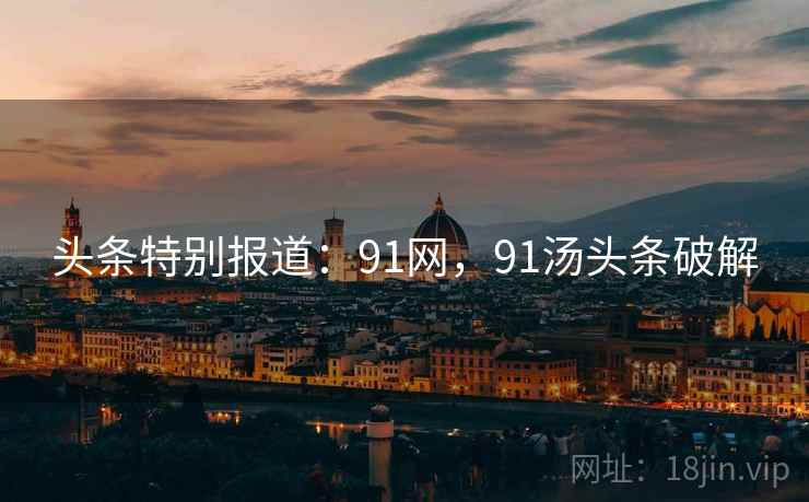 头条特别报道:91网,91汤头条破解 头条特别报道:91网,91汤头条破解