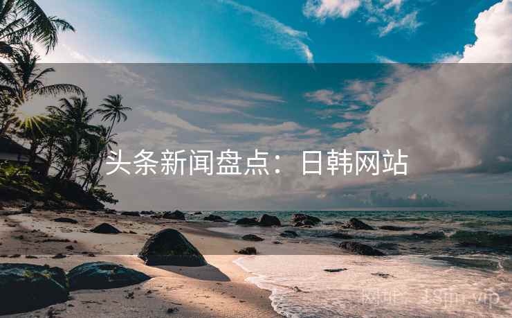 头条新闻盘点:日韩网站 头条新闻盘点:日韩网站