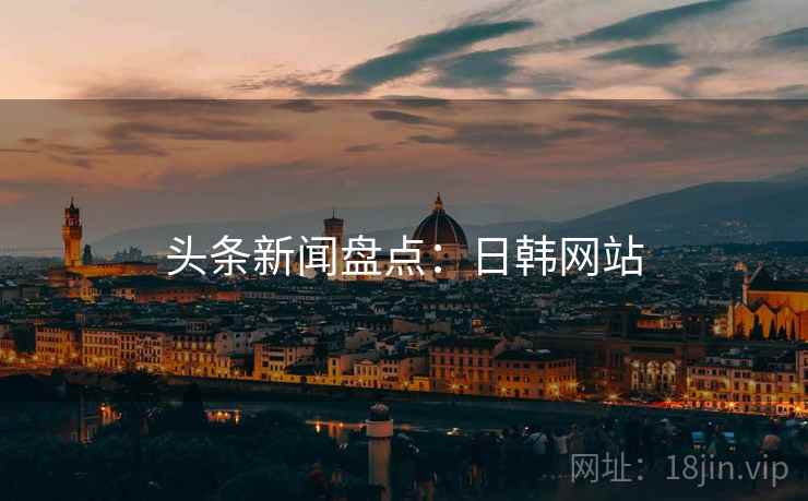 头条新闻盘点:日韩网站 头条新闻盘点:日韩网站
