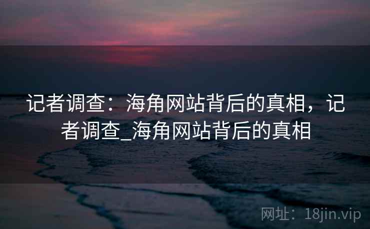 记者调查:海角网站背后的真相,记者调查_海角网站背后的真相 记者调查:海角网站背后的真相,记者调查_海角网站背后的真相