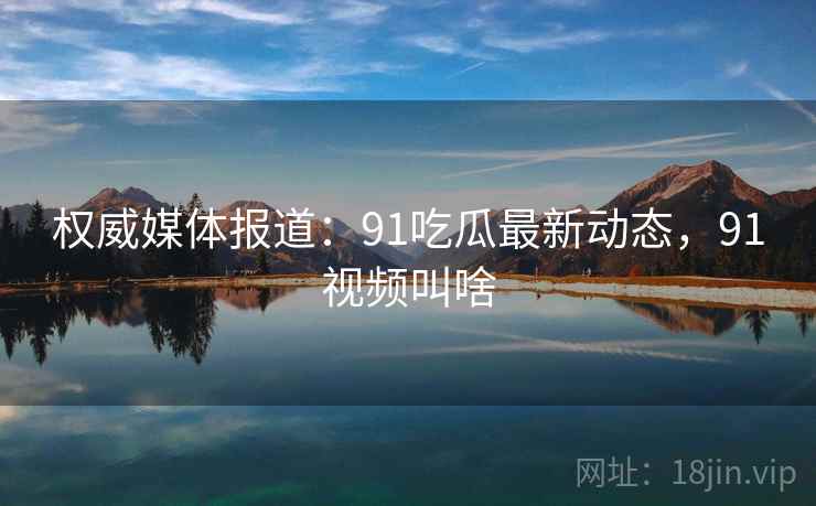 权威媒体报道:91吃瓜最新动态,91视频叫啥 权威媒体报道:91吃瓜最新动态,91视频叫啥