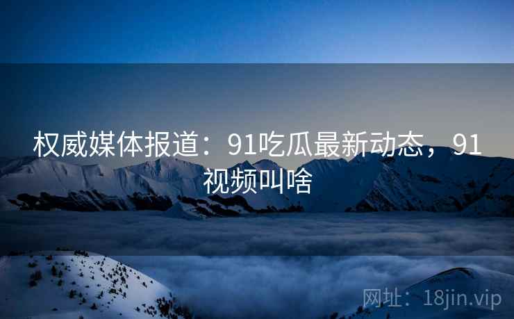 权威媒体报道:91吃瓜最新动态,91视频叫啥 权威媒体报道:91吃瓜最新动态,91视频叫啥