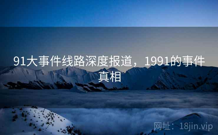 91大事件线路深度报道,1991的事件真相 91大事件线路深度报道,1991的事件真相