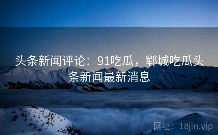 头条新闻评论:91吃瓜,郓城吃瓜头条新闻最新消息 头条新闻评论:91吃瓜,郓城吃瓜头条新闻最新消息