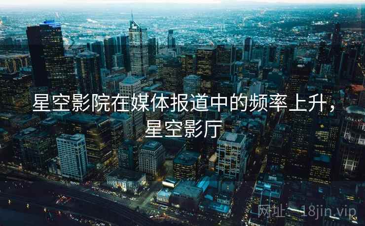 星空影院在媒体报道中的频率上升,星空影厅 星空影院在媒体报道中的频率上升,星空影厅