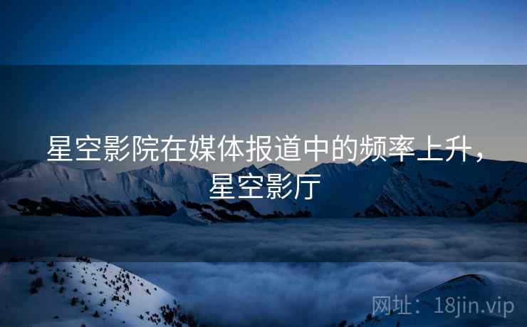 星空影院在媒体报道中的频率上升,星空影厅 星空影院在媒体报道中的频率上升,星空影厅