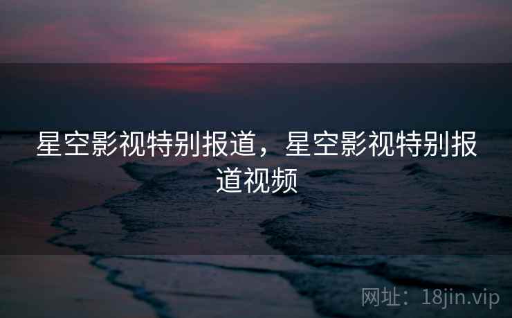 星空影视特别报道,星空影视特别报道视频 星空影视特别报道,星空影视特别报道视频