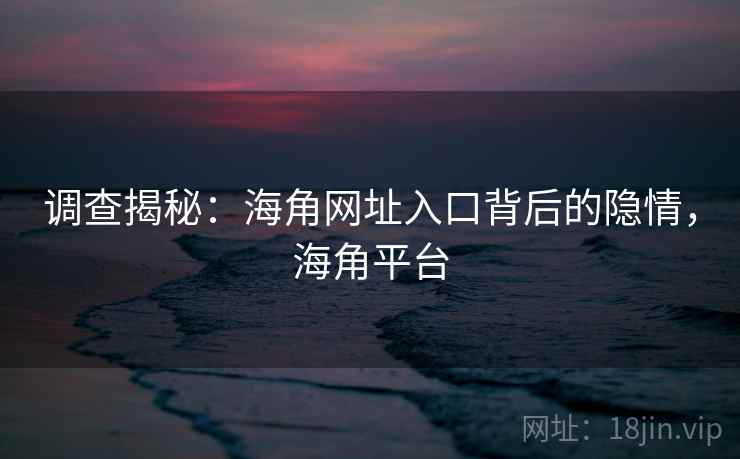 调查揭秘:海角网址入口背后的隐情,海角平台 调查揭秘:海角网址入口背后的隐情,海角平台