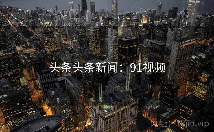 头条头条新闻:91视频 头条头条新闻:91视频