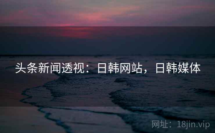 头条新闻透视:日韩网站,日韩媒体