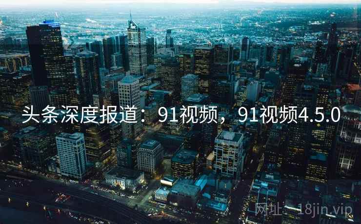 头条深度报道:91视频,91视频4.5.0 头条深度报道:91视频,91视频4.5.0