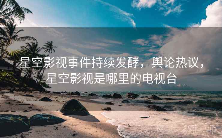 星空影视事件持续发酵,舆论热议,星空影视是哪里的电视台