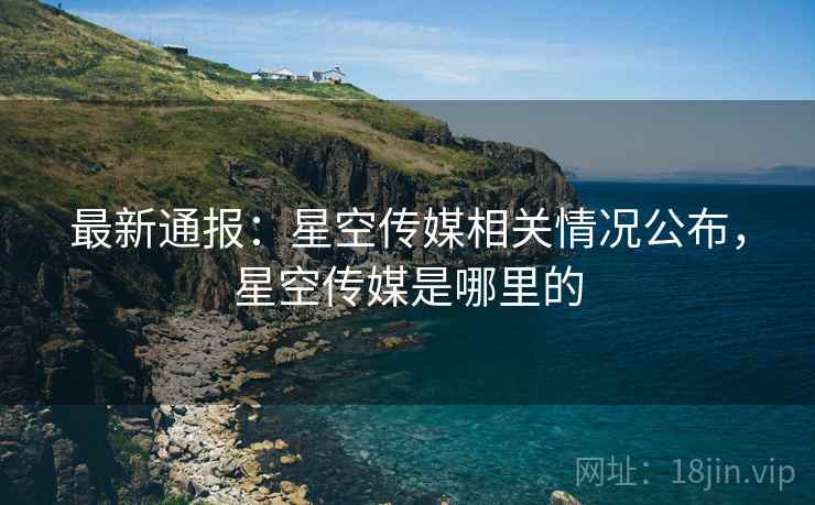 最新通报:星空传媒相关情况公布,星空传媒是哪里的 最新通报:星空传媒相关情况公布,星空传媒是哪里的