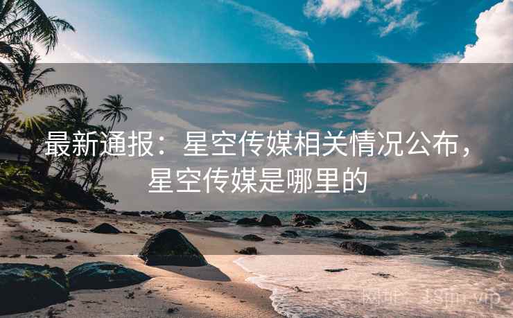 最新通报:星空传媒相关情况公布,星空传媒是哪里的